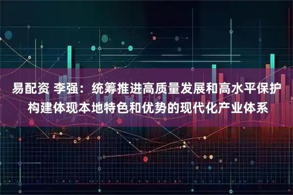 易配资 李强：统筹推进高质量发展和高水平保护 构建体现本地特色和优势的现代化产业体系
