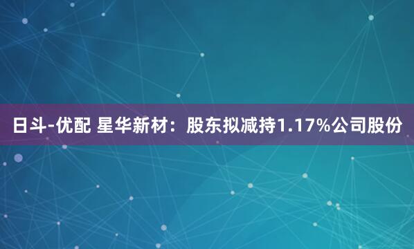日斗-优配 星华新材：股东拟减持1.17%公司股份