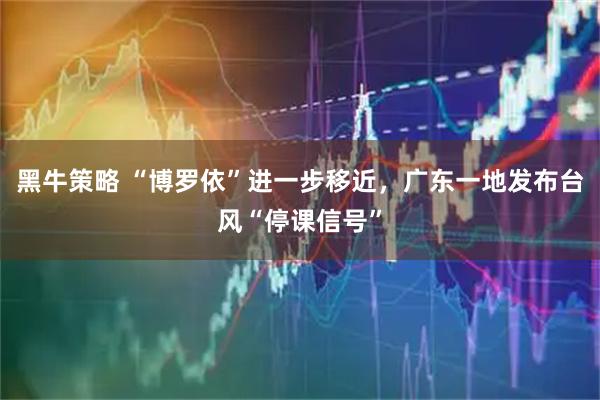 黑牛策略 “博罗依”进一步移近，广东一地发布台风“停课信号”
