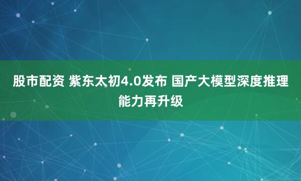 股市配资 紫东太初4.0发布 国产大模型深度推理能力再升级