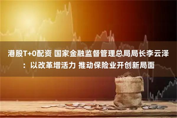 港股T+0配资 国家金融监督管理总局局长李云泽：以改革增活力 推动保险业开创新局面