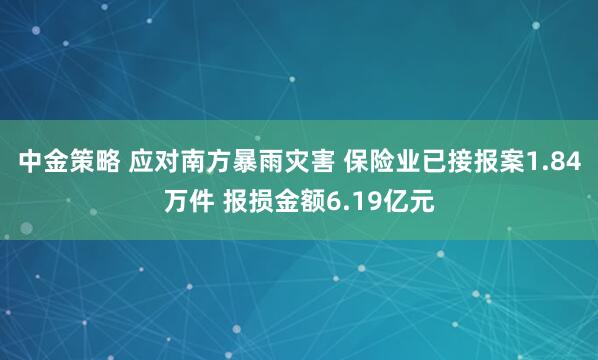 中金策略 应对南方暴雨灾害 保险业已接报案1.84万件 报损金额6.19亿元