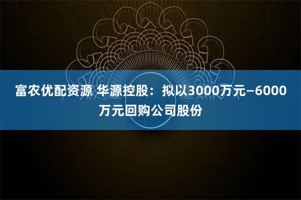 富农优配资源 华源控股：拟以3000万元—6000万元回购公司股份