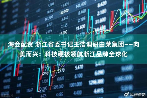 海会配资 浙江省委书记王浩调研由莱集团——向美而兴：科技硬核领航浙江品牌全球化
