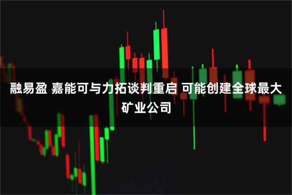 融易盈 嘉能可与力拓谈判重启 可能创建全球最大矿业公司