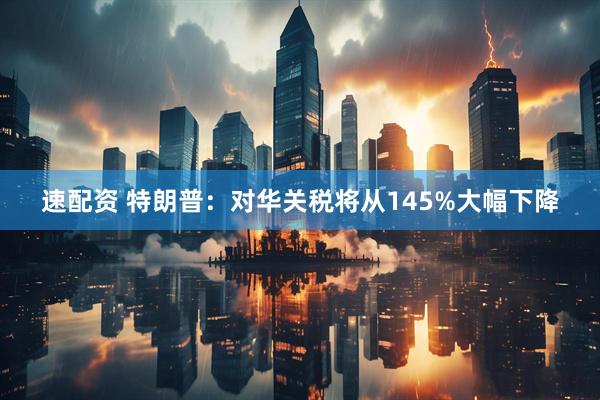 速配资 特朗普：对华关税将从145%大幅下降