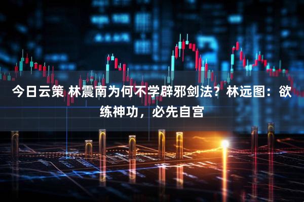 今日云策 林震南为何不学辟邪剑法？林远图：欲练神功，必先自宫
