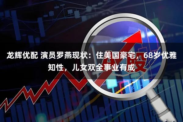 龙辉优配 演员罗燕现状：住美国豪宅，68岁优雅知性，儿女双全事业有成