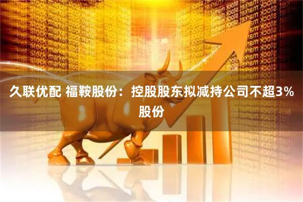 久联优配 福鞍股份：控股股东拟减持公司不超3%股份