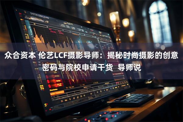 众合资本 伦艺LCF摄影导师：揭秘时尚摄影的创意密码与院校申请干货  导师说