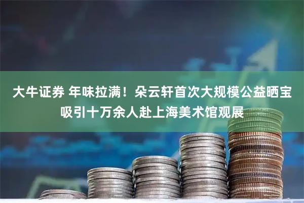 大牛证券 年味拉满！朵云轩首次大规模公益晒宝吸引十万余人赴上海美术馆观展