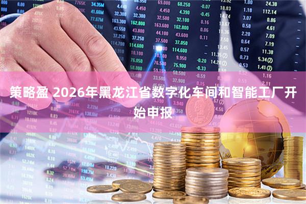策略盈 2026年黑龙江省数字化车间和智能工厂开始申报