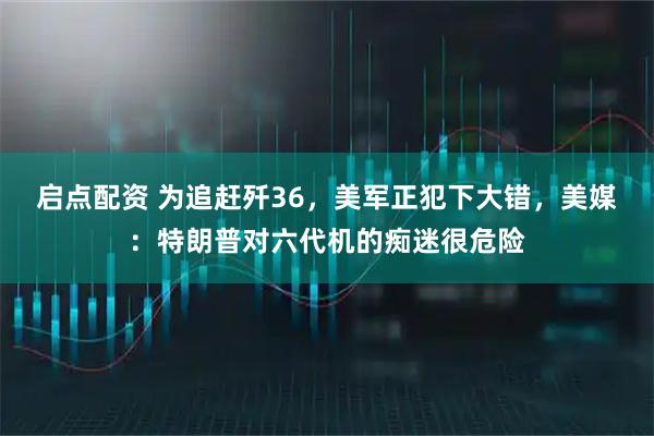启点配资 为追赶歼36，美军正犯下大错，美媒：特朗普对六代机的痴迷很危险