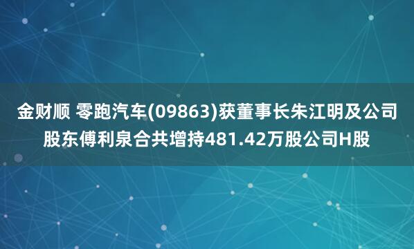 金财顺 零跑汽车(09863)获董事长朱江明及公司股东傅利泉合共增持481.42万股公司H股
